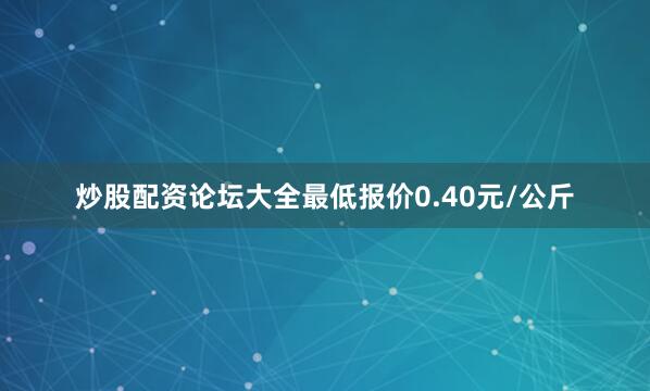 炒股配资论坛大全最低报价0.40元/公斤