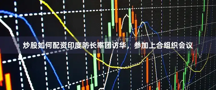 炒股如何配资印度防长率团访华，参加上合组织会议