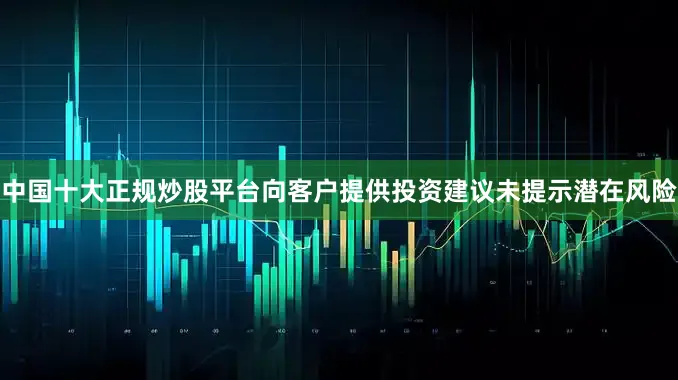 中国十大正规炒股平台向客户提供投资建议未提示潜在风险