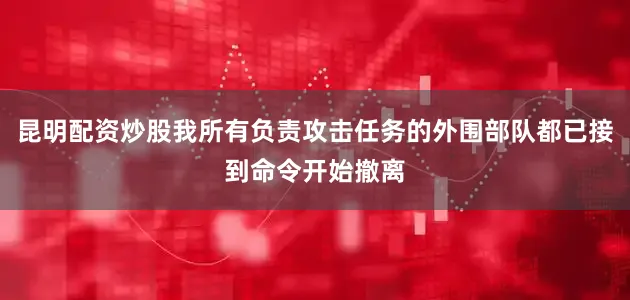 昆明配资炒股我所有负责攻击任务的外围部队都已接到命令开始撤离