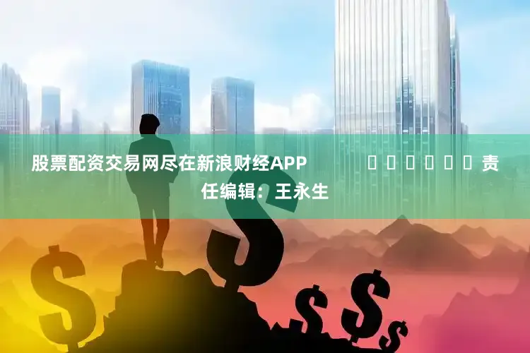 股票配资交易网尽在新浪财经APP            						责任编辑：王永生