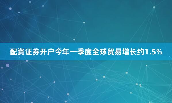 配资证券开户今年一季度全球贸易增长约1.5%