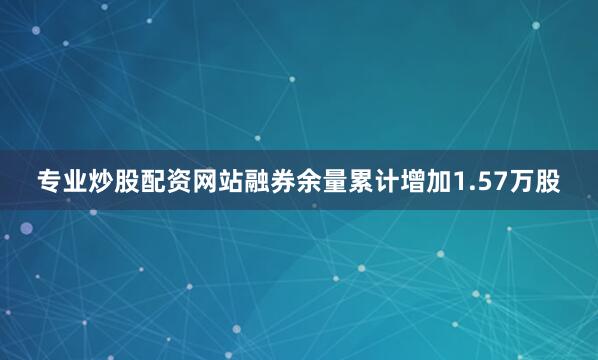 专业炒股配资网站融券余量累计增加1.57万股