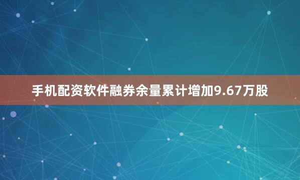 手机配资软件融券余量累计增加9.67万股