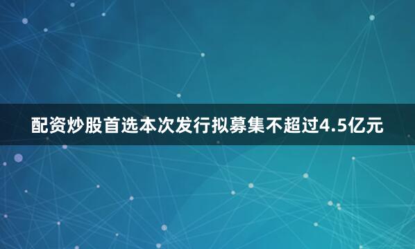 配资炒股首选本次发行拟募集不超过4.5亿元
