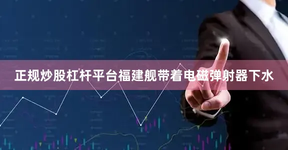 正规炒股杠杆平台福建舰带着电磁弹射器下水