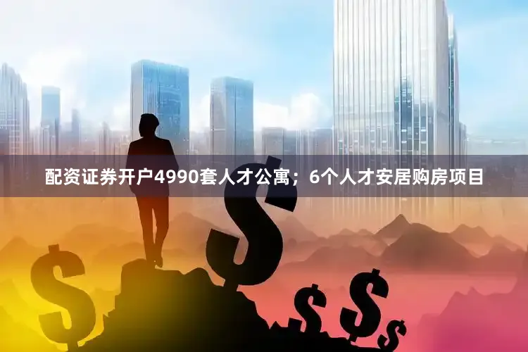 配资证券开户4990套人才公寓；6个人才安居购房项目