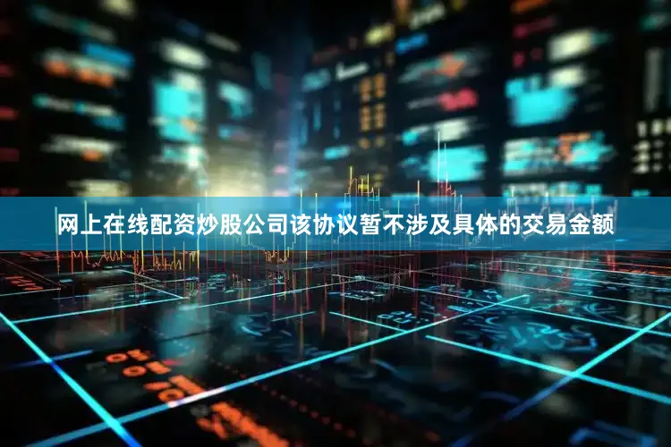 网上在线配资炒股公司该协议暂不涉及具体的交易金额