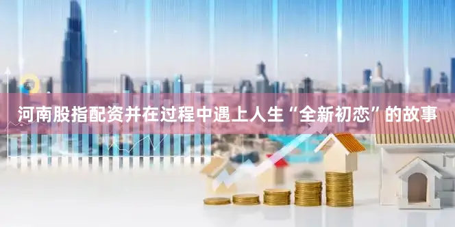 河南股指配资并在过程中遇上人生“全新初恋”的故事
