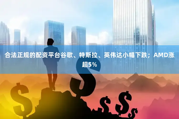 合法正规的配资平台谷歌、特斯拉、英伟达小幅下跌；AMD涨超5%