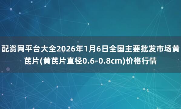 配资网平台大全2026年1月6日全国主要批发市场黄芪片(黄芪片直径0.6-0.8cm)价格行情
