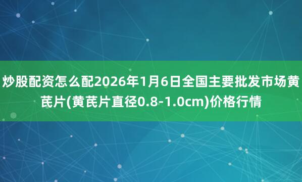 炒股配资怎么配2026年1月6日全国主要批发市场黄芪片(黄芪片直径0.8-1.0cm)价格行情