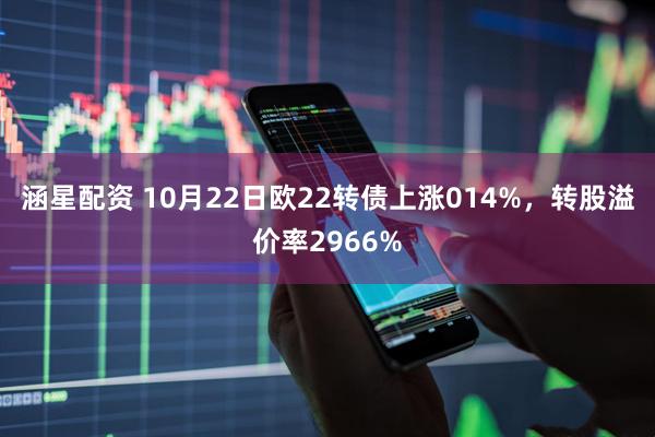 涵星配资 10月22日欧22转债上涨014%，转股溢价率2966%