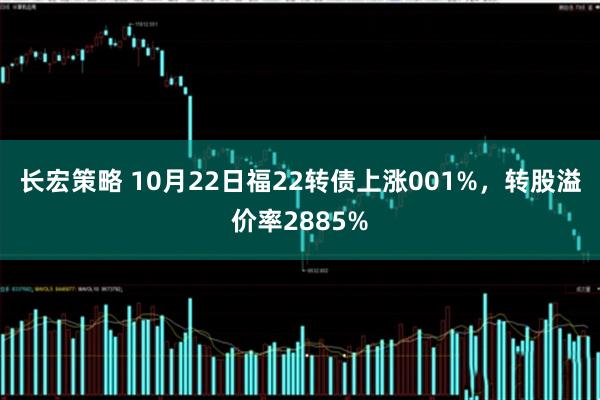 长宏策略 10月22日福22转债上涨001%，转股溢价率2885%