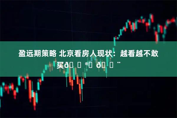 盈远期策略 北京看房人现状：越看越不敢买😮‍💨