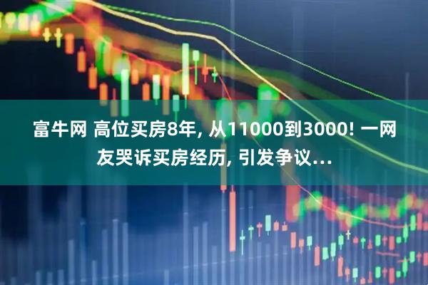 富牛网 高位买房8年, 从11000到3000! 一网友哭诉买房经历, 引发争议…