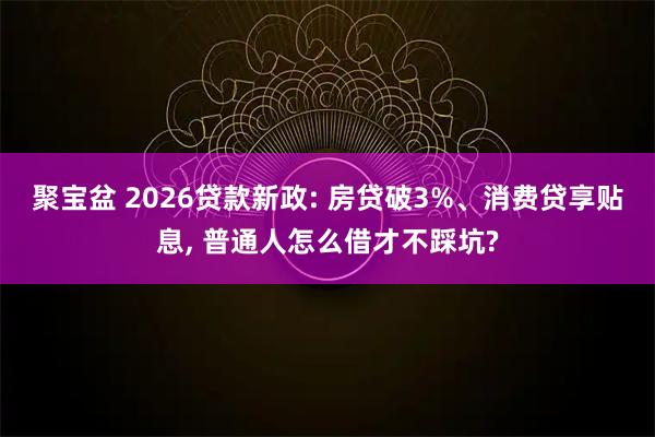 聚宝盆 2026贷款新政: 房贷破3%、消费贷享贴息, 普通人怎么借才不踩坑?