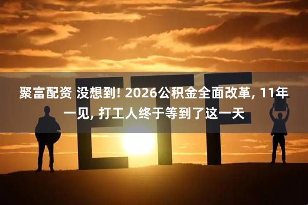 聚富配资 没想到! 2026公积金全面改革, 11年一见, 打工人终于等到了这一天