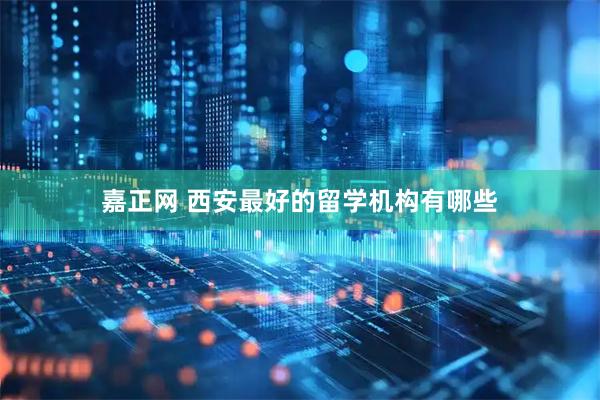 嘉正网 西安最好的留学机构有哪些
