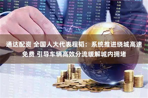 通达配资 全国人大代表程韬：系统推进绕城高速免费 引导车辆高效分流缓解城内拥堵