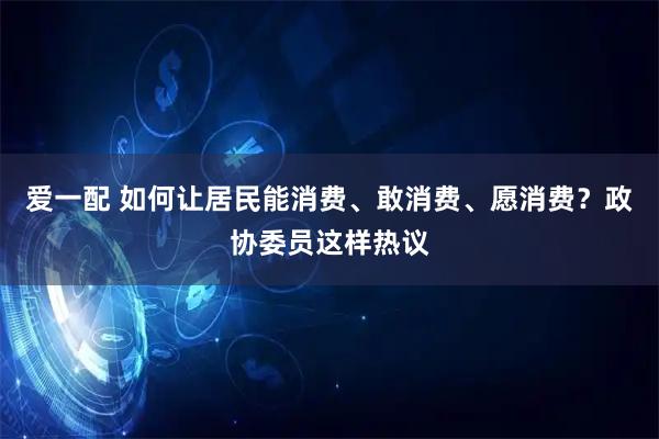 爱一配 如何让居民能消费、敢消费、愿消费？政协委员这样热议