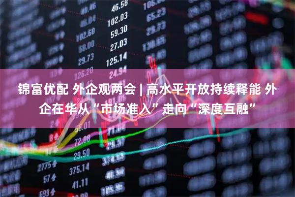 锦富优配 外企观两会 | 高水平开放持续释能 外企在华从“市场准入”走向“深度互融”