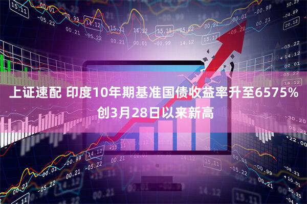上证速配 印度10年期基准国债收益率升至6575% 创3月28日以来新高