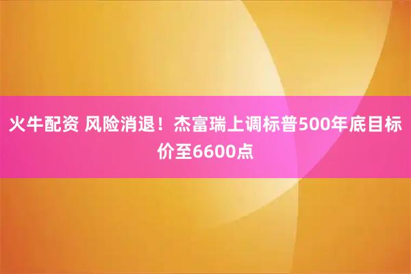 火牛配资 风险消退！杰富瑞上调标普500年底目标价至6600点
