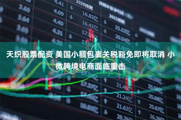天织股票配资 美国小额包裹关税豁免即将取消 小微跨境电商面临重击