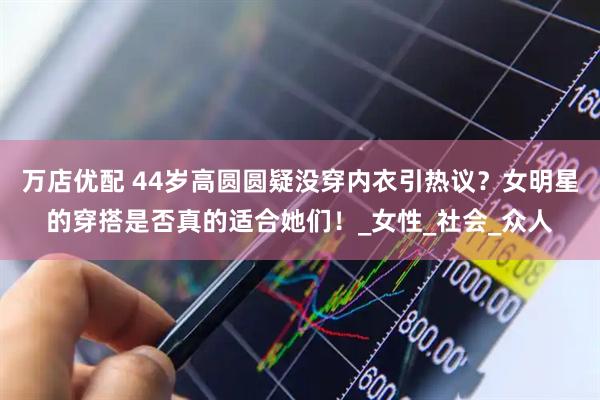 万店优配 44岁高圆圆疑没穿内衣引热议？女明星的穿搭是否真的适合她们！_女性_社会_众人