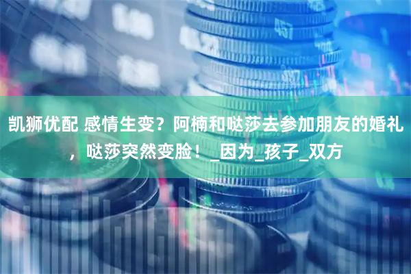 凯狮优配 感情生变？阿楠和哒莎去参加朋友的婚礼，哒莎突然变脸！_因为_孩子_双方