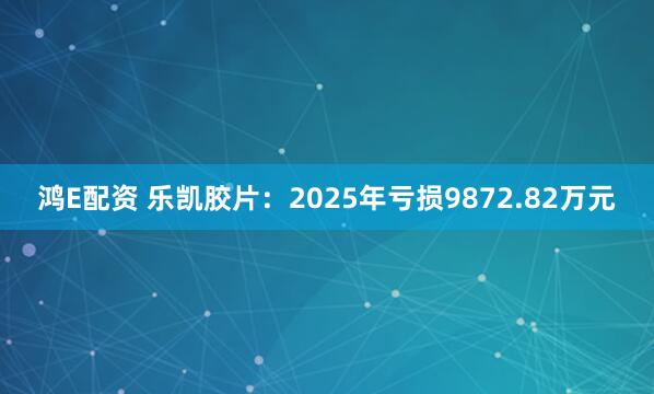 鸿E配资 乐凯胶片：2025年亏损9872.82万元