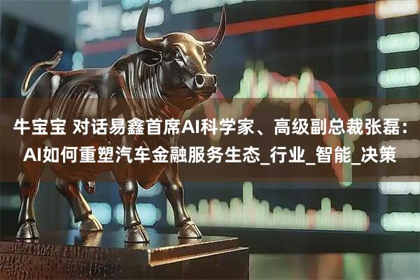 牛宝宝 对话易鑫首席AI科学家、高级副总裁张磊：AI如何重塑汽车金融服务生态_行业_智能_决策