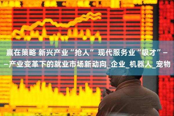 赢在策略 新兴产业“抢人” 现代服务业“吸才”——产业变革下的就业市场新动向_企业_机器人_宠物