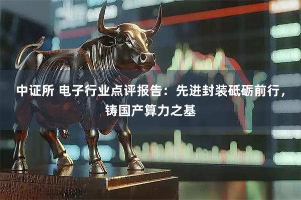 中证所 电子行业点评报告：先进封装砥砺前行，铸国产算力之基