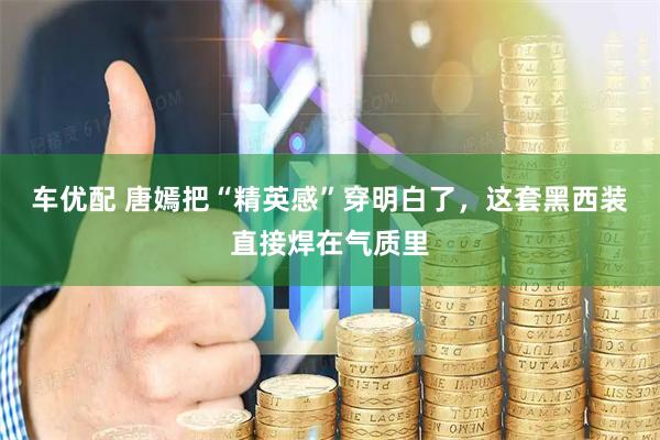 车优配 唐嫣把“精英感”穿明白了，这套黑西装直接焊在气质里
