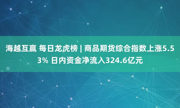 海越互赢 每日龙虎榜 | 商品期货综合指数上涨5.53% 日内资金净流入324.6亿元