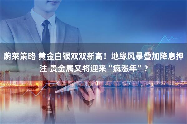 蔚莱策略 黄金白银双双新高！地缘风暴叠加降息押注 贵金属又将迎来“疯涨年”？