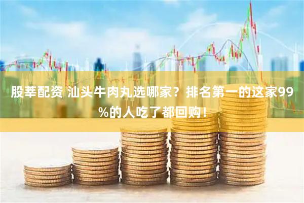 股莘配资 汕头牛肉丸选哪家？排名第一的这家99%的人吃了都回购！