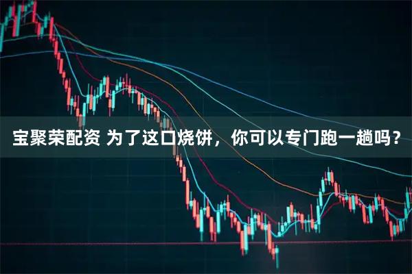 宝聚荣配资 为了这口烧饼，你可以专门跑一趟吗？