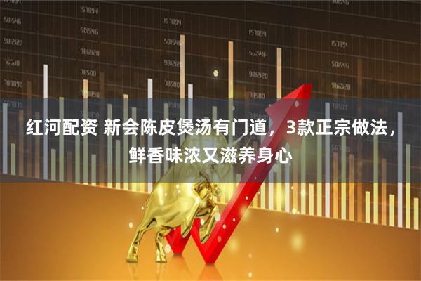 红河配资 新会陈皮煲汤有门道，3款正宗做法，鲜香味浓又滋养身心