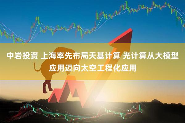 中岩投资 上海率先布局天基计算 光计算从大模型应用迈向太空工程化应用