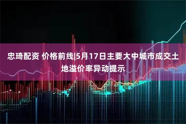 忠琦配资 价格前线|5月17日主要大中城市成交土地溢价率异动提示