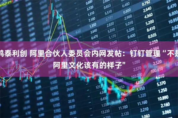 鸿泰利创 阿里合伙人委员会内网发帖：钉钉管理“不是阿里文化该有的样子"