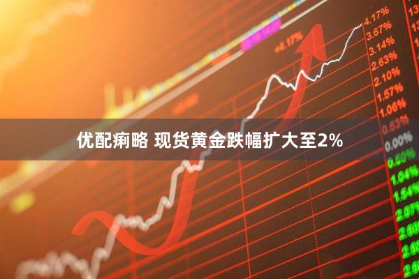 优配痢略 现货黄金跌幅扩大至2%