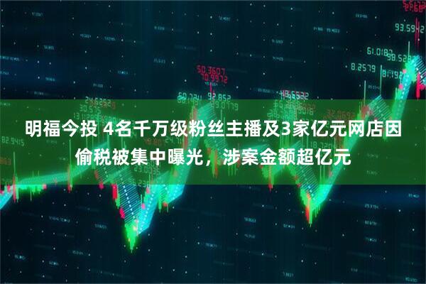 明福今投 4名千万级粉丝主播及3家亿元网店因偷税被集中曝光，涉案金额超亿元