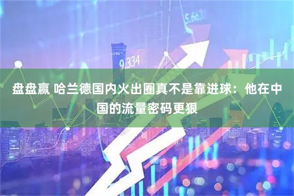 盘盘赢 哈兰德国内火出圈真不是靠进球：他在中国的流量密码更狠