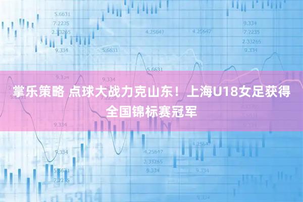 掌乐策略 点球大战力克山东！上海U18女足获得全国锦标赛冠军
