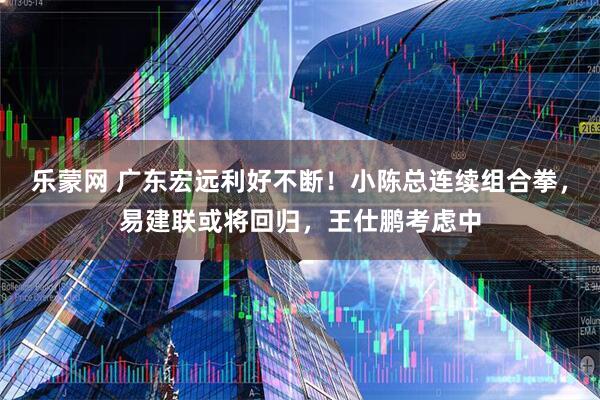 乐蒙网 广东宏远利好不断！小陈总连续组合拳，易建联或将回归，王仕鹏考虑中