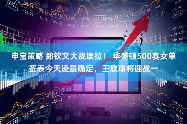 申宝策略 郑钦文大战埃拉！ 华盛顿500赛女单签表今天凌晨确定，王欣瑜将迎战一